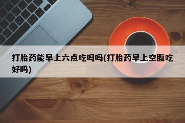 打胎药网上购买打胎药能早上六点吃吗吗(打胎药早上空腹吃好吗)