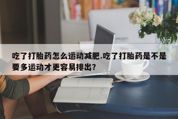 打胎药网上购买吃了打胎药怎么运动减肥.吃了打胎药是不是要多运动才更容易排出？