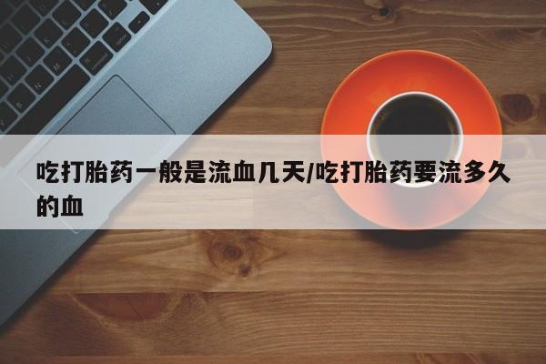 打胎药网上购买吃打胎药一般是流血几天/吃打胎药要流多久的血