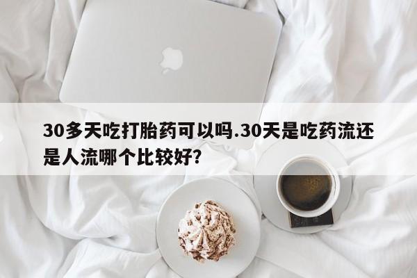 打胎药网上购买30多天吃打胎药可以吗.30天是吃药流还是人流哪个比较好？
