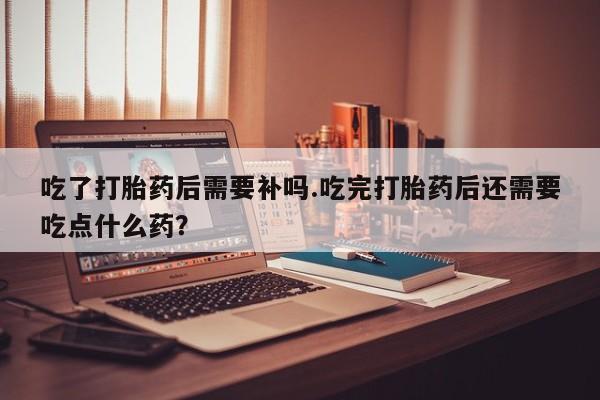 打胎药网上购买吃了打胎药后需要补吗.吃完打胎药后还需要吃点什么药？