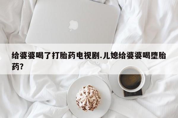 打胎药网上购买给婆婆喝了打胎药电视剧.儿媳给婆婆喝堕胎药？