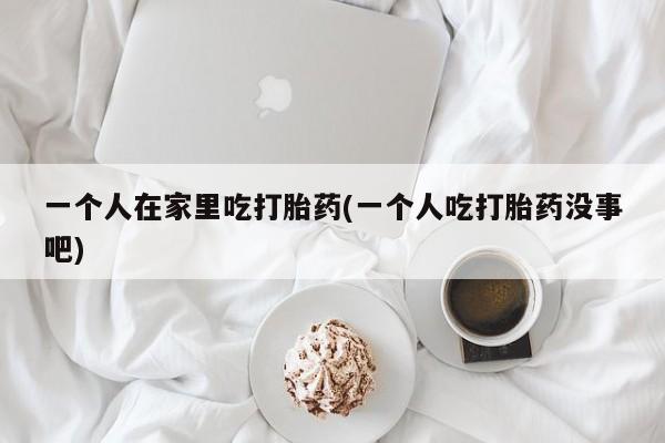 打胎药网上购买一个人在家里吃打胎药(一个人吃打胎药没事吧)
