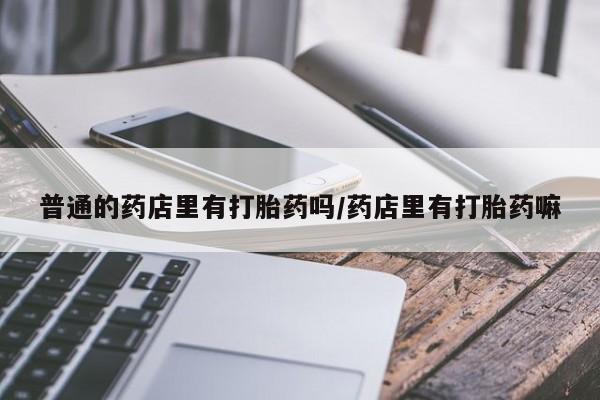 打胎药网上购买普通的药店里有打胎药吗/药店里有打胎药嘛