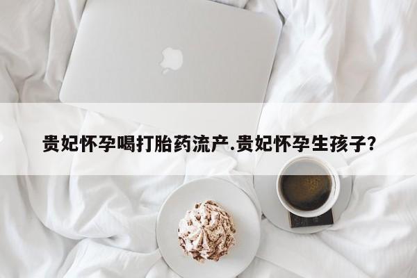 打胎药网上购买贵妃怀孕喝打胎药流产.贵妃怀孕生孩子？