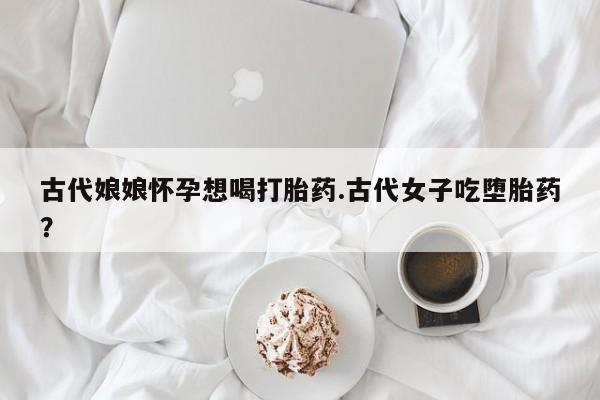 打胎药网上购买古代娘娘怀孕想喝打胎药.古代女子吃堕胎药？