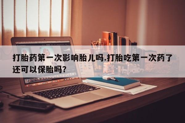 打胎药网上购买打胎药第一次影响胎儿吗.打胎吃第一次药了还可以保胎吗？