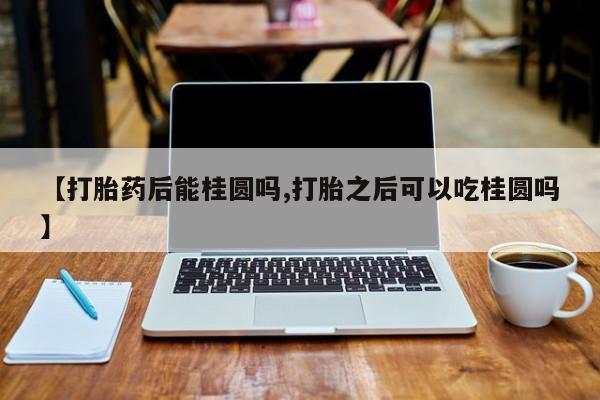 打胎药网上购买【打胎药后能桂圆吗,打胎之后可以吃桂圆吗】