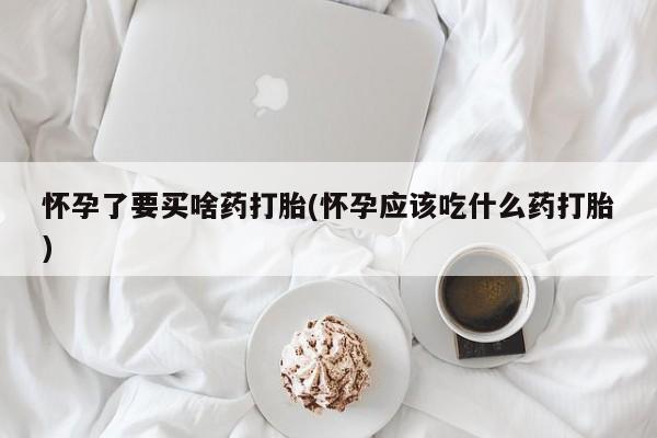 打胎药网上购买怀孕了要买啥药打胎(怀孕应该吃什么药打胎)