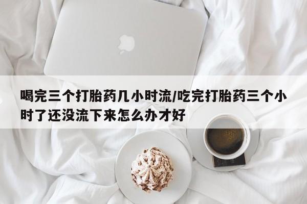 打胎药网上购买喝完三个打胎药几小时流/吃完打胎药三个小时了还没流下来怎么办才好
