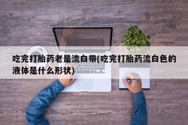 打胎药网上购买吃完打胎药老是流白带(吃完打胎药流白色的液体是什么形状)