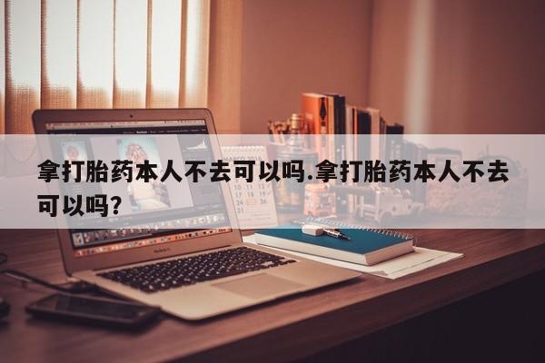 打胎药网上购买拿打胎药本人不去可以吗.拿打胎药本人不去可以吗？