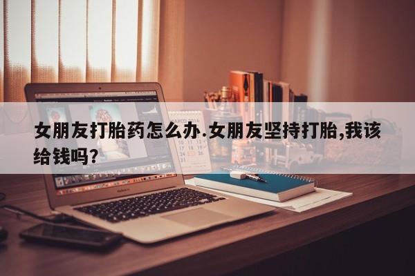 打胎药网上购买女朋友打胎药怎么办.女朋友坚持打胎,我该给钱吗？