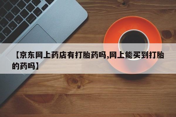 打胎药网上购买【京东网上药店有打胎药吗,网上能买到打胎的药吗】
