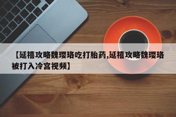 打胎药网上购买【延禧攻略魏璎珞吃打胎药,延禧攻略魏璎珞被打入冷宫视频】