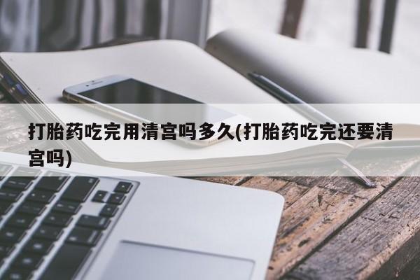 打胎药网上购买打胎药吃完用清宫吗多久(打胎药吃完还要清宫吗)