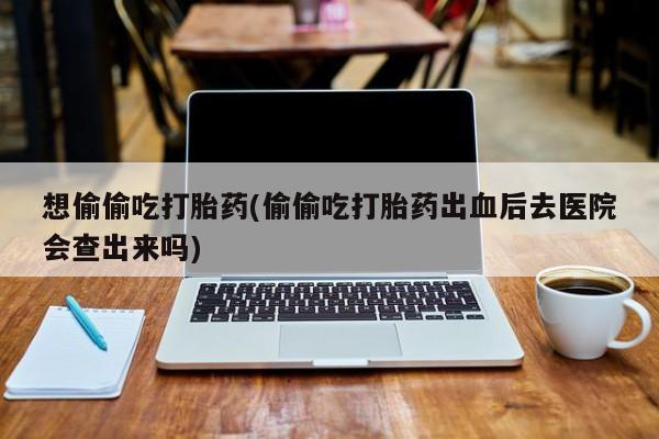 打胎药网上购买想偷偷吃打胎药(偷偷吃打胎药出血后去医院会查出来吗)