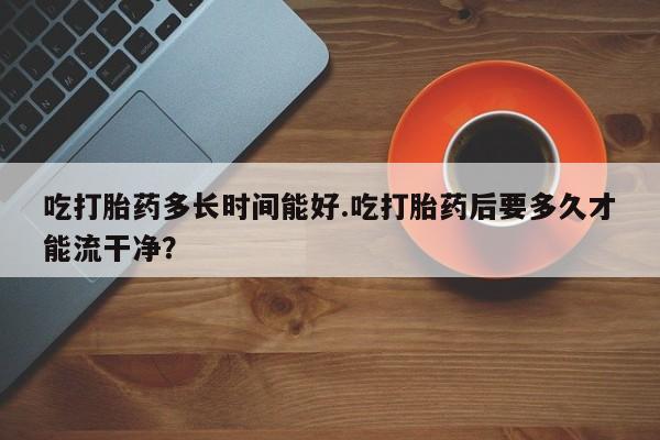 打胎药网上购买吃打胎药多长时间能好.吃打胎药后要多久才能流干净？