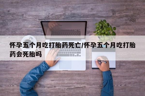 打胎药网上购买怀孕五个月吃打胎药死亡/怀孕五个月吃打胎药会死胎吗