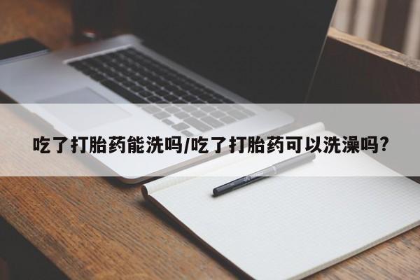 打胎药网上购买吃了打胎药能洗吗/吃了打胎药可以洗澡吗?