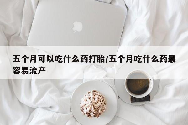 打胎药网上购买五个月可以吃什么药打胎/五个月吃什么药最容易流产