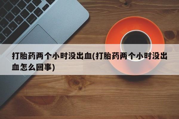 打胎药网上购买打胎药两个小时没出血(打胎药两个小时没出血怎么回事)