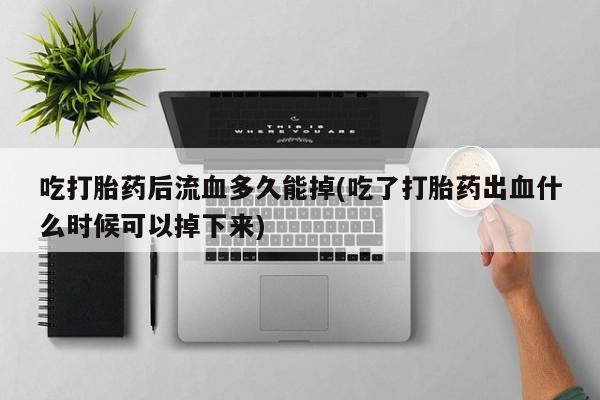 打胎药网上购买吃打胎药后流血多久能掉(吃了打胎药出血什么时候可以掉下来)