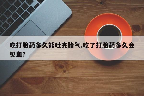 打胎药网上购买吃打胎药多久能吐完胎气.吃了打胎药多久会见血?