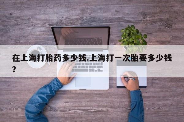 打胎药网上购买在上海打胎药多少钱.上海打一次胎要多少钱？