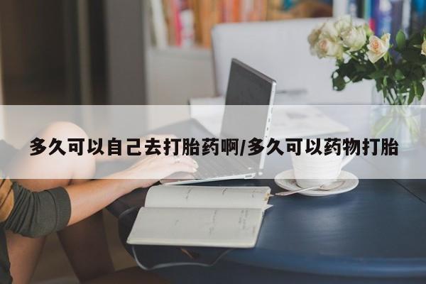 打胎药网上购买多久可以自己去打胎药啊/多久可以药物打胎
