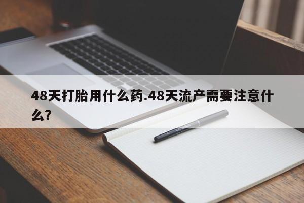 打胎药网上购买48天打胎用什么药.48天流产需要注意什么？