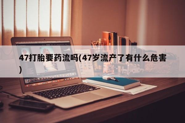 打胎药网上购买47打胎要药流吗(47岁流产了有什么危害)