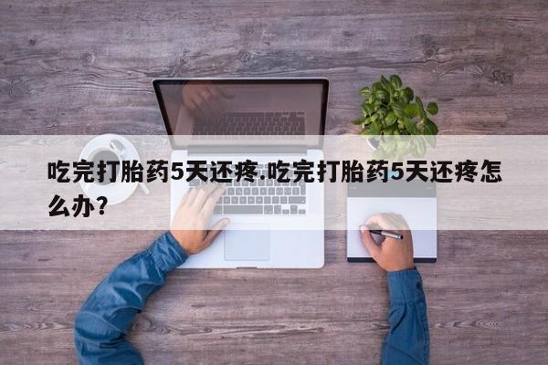 打胎药网上购买吃完打胎药5天还疼.吃完打胎药5天还疼怎么办？