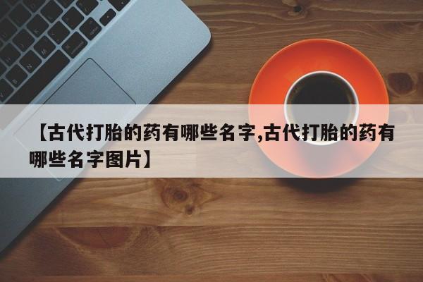 打胎药网上购买【古代打胎的药有哪些名字,古代打胎的药有哪些名字图片】