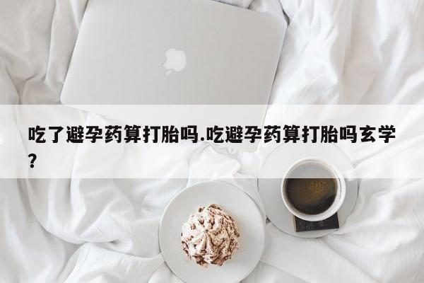 打胎药网上购买吃了避孕药算打胎吗.吃避孕药算打胎吗玄学？