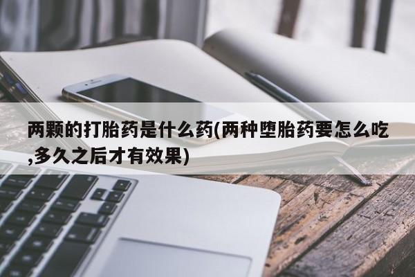 打胎药网上购买两颗的打胎药是什么药(两种堕胎药要怎么吃,多久之后才有效果)