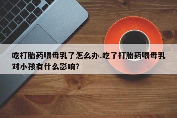 打胎药网上购买吃打胎药喂母乳了怎么办.吃了打胎药喂母乳对小孩有什么影响？