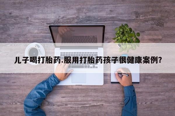 打胎药网上购买儿子喝打胎药.服用打胎药孩子很健康案例？