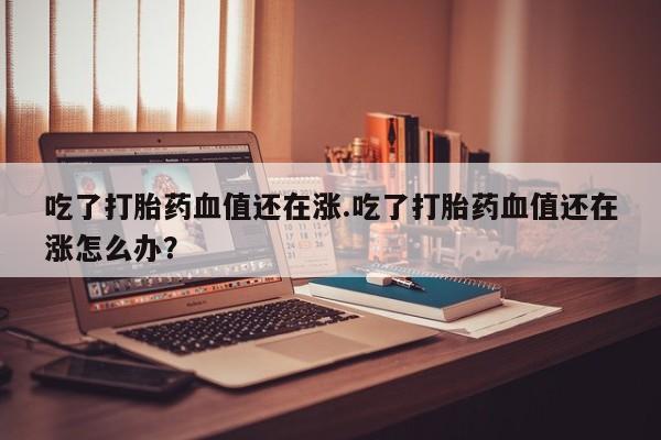 打胎药网上购买吃了打胎药血值还在涨.吃了打胎药血值还在涨怎么办？