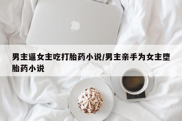 打胎药网上购买男主逼女主吃打胎药小说/男主亲手为女主堕胎药小说