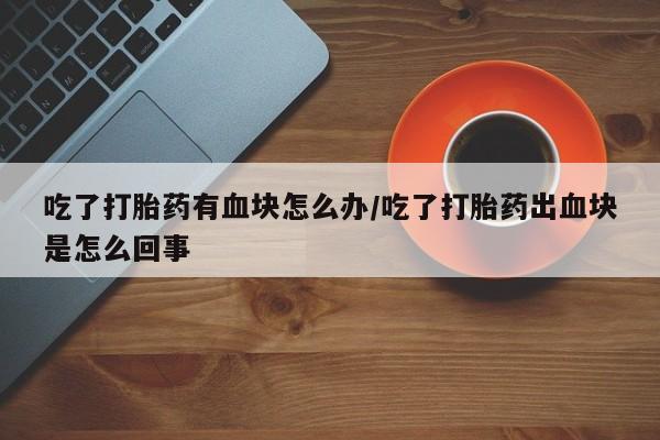 打胎药网上购买吃了打胎药有血块怎么办/吃了打胎药出血块是怎么回事