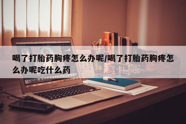 打胎药网上购买喝了打胎药胸疼怎么办呢/喝了打胎药胸疼怎么办呢吃什么药