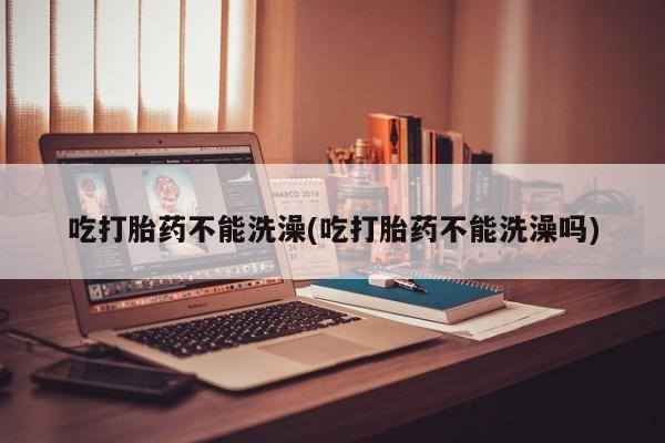 打胎药网上购买吃打胎药不能洗澡(吃打胎药不能洗澡吗)
