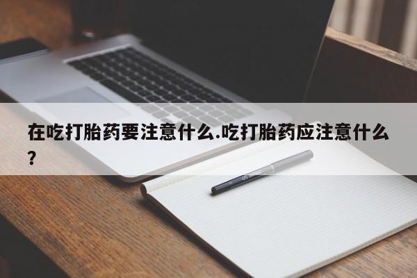 打胎药网上购买在吃打胎药要注意什么.吃打胎药应注意什么？