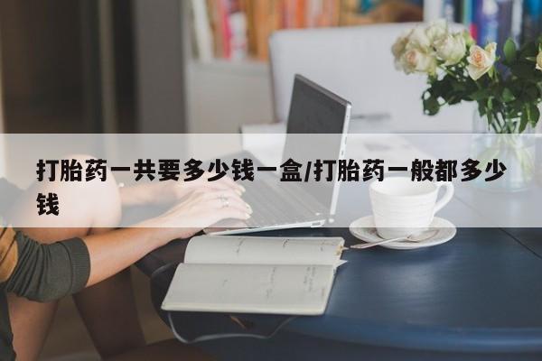 打胎药网上购买打胎药一共要多少钱一盒/打胎药一般都多少钱