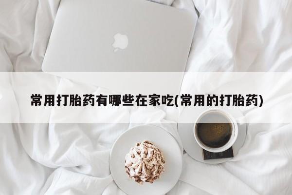 打胎药网上购买常用打胎药有哪些在家吃(常用的打胎药)