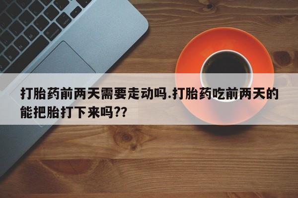 打胎药网上购买打胎药前两天需要走动吗.打胎药吃前两天的能把胎打下来吗?？