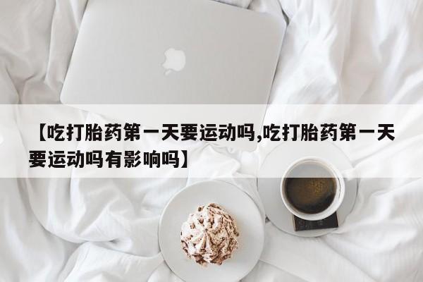 打胎药网上购买【吃打胎药第一天要运动吗,吃打胎药第一天要运动吗有影响吗】
