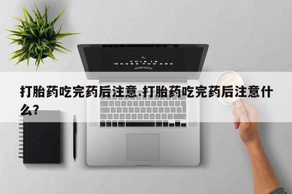 打胎药网上购买打胎药吃完药后注意.打胎药吃完药后注意什么？