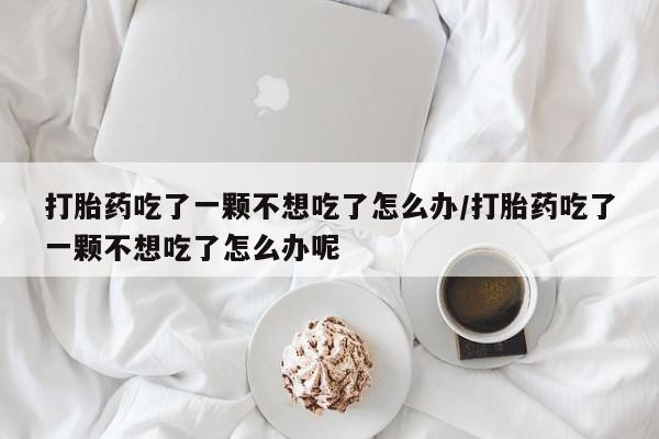 打胎药网上购买打胎药吃了一颗不想吃了怎么办/打胎药吃了一颗不想吃了怎么办呢